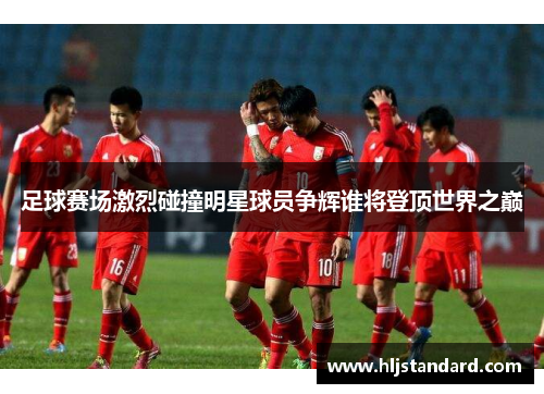 足球赛场激烈碰撞明星球员争辉谁将登顶世界之巅