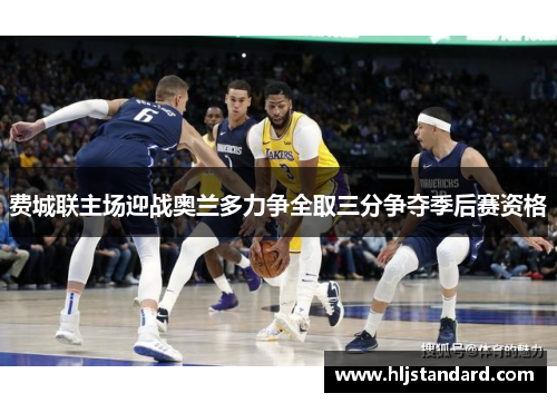 费城联主场迎战奥兰多力争全取三分争夺季后赛资格